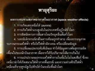 ผลกระทบทางสภาพอากาศในอวกาศ (space weather effects)
พายุสุริยะ
1. การเกิดแสงเหนือใต้ (aurora)
2. การเกิดไฟฟ้าแรงสูงดับในประเทศที่อยู่ใกล้ขั้วโลก
3. การติดขัดทางการสื่อสารโดยวิทยุคลื่นสั้นทั่วโลก
4. วงจรอิเล็กทรอนิกส์ในดาวเทียมถูกทาลาย เนื่องจากอนุภาค
รบกวนกระแสไฟฟ้า หรือให้ไฟฟ้าลัดวงจน หรือเปลี่ยนข้อมูล
5. การเปลี่ยนแปลงระดับดีเอ็นเอ ทาให้ข้อมูลทางพันธุกรรมผิด
เพื้ยนไปของนักบินอวกาศ เนื่อจากได้รับปริมาณรังสีมากเกินไป
6. การแปรปรวนของกระแสไฟฟ้าภายในชั้นไอโอโนสเฟียร์ ซึ่งจะ
เหนี่ยวนาให้เกิดสนามไฟฟ้าภาคพื้นธรณี และความต่างศักย์ไฟฟ้า
เคลื่อนที่จากศูกย์สูงไปศักย์ต่าในระดับพื้นผิวโลก
 