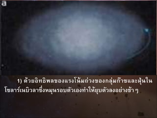 1) ด้วยอิทธิพลของแรงโน้มถ่วงของกลุ่มก๊าซและฝุ่นใน
โซลาร์เนบิวลาซึ่งหมุนรอบตัวเองทาให้ยุบตัวลงอย่างช้าๆ
 