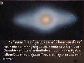2) ก๊าซและฝุ่นส่วนใหญ่ยุบตัวลงทาให้ใจกลางของโซลาร์
เนบิวลามีความกดดันสูงขึ้น และหมุนรอบตัวเองเร็วขึ้นเรื่อยๆ
เป็นผลให้เศษฝุ่นและก๊าซที่เหลือโคจรรอบแกนหมุน มีรูปร่าง
เหมือนเป็นจานแบน ฝุ่นและก๊าซบางส่วนถูกเร่งออกมาจาก
แกนหมุน
 