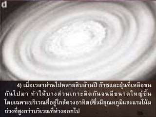 4) เมื่อเวลาผ่านไปหลายสิบล้านปี ก๊าซและฝุ่นที่เหลือชน
กันไปมา ทาให้บางส่วนเกาะติดกันจนมีขนาดใหญ่ขึ้น
โดยเฉพาะบริเวณที่อยู่ใกล้ดวงอาทิตย์ซึ่งมีอุณหภูมิและแรงโน้ม
ถ่วงที่สูงกว่าบริเวณที่ห่างออกไป
 
