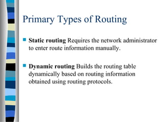 Primary Types of Routing
 Static routing Requires the network administrator
to enter route information manually.
 Dynamic routing Builds the routing table
dynamically based on routing information
obtained using routing protocols.
 