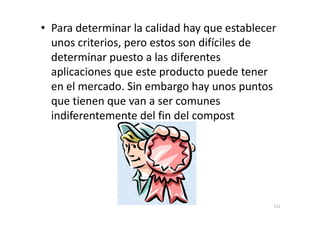 • Para determinar la calidad hay que establecer
unos criterios, pero estos son difíciles de
determinar puesto a las diferentes
aplicaciones que este producto puede tener
en el mercado. Sin embargo hay unos puntos
que tienen que van a ser comunes
indiferentemente del fin del compostindiferentemente del fin del compost
111
 