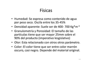 Físicas
• Humedad: Se expresa como contenido de agua
por peso seco. Oscila entre los 35-45%
• Densidad aparente: Suele ser de 400- 700 Kg*m-3
• Granulometría y Porosidad: El tamaño de las
partículas tiene que ser mayor 25mm sobre el
• Granulometría y Porosidad: El tamaño de las
partículas tiene que ser mayor 25mm sobre el
90% del producto (imperativo lesgislativo)
• Olor: Esta relacionado con otros otros parámetro.
• Color: El color tiene que ser entre color marrón
oscuro, casi negro. Depende del material original.
114
 