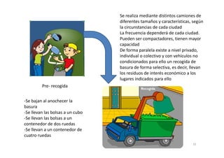 Se realiza mediante distintos camiones de
diferentes tamaños y características, según
la circunstancias de cada ciudad
La frecuencia dependerá de cada ciudad.
Pueden ser compactadores, tienen mayor
capacidad
De forma paralela existe a nivel privado,
individual o colectivo y con vehículos no
condicionados para ello un recogida de
basura de forma selectiva, es decir, llevan
los residuos de interés económico a los
lugares indicados para ello
Pre- recogida
-Se bajan al anochecer la
basura
-Se llevan las bolsas a un cubo
-Se llevan las bolsas a un
contenedor de dos ruedas
-Se llevan a un contenedor de
cuatro ruedas
lugares indicados para ello
32
 