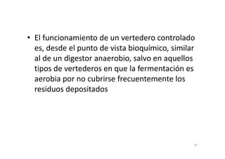 • El funcionamiento de un vertedero controlado
es, desde el punto de vista bioquímico, similar
al de un digestor anaerobio, salvo en aquellos
tipos de vertederos en que la fermentación es
aerobia por no cubrirse frecuentemente losaerobia por no cubrirse frecuentemente los
residuos depositados
39
 