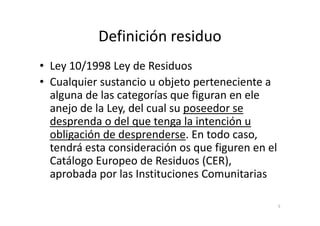 Definición residuo
• Ley 10/1998 Ley de Residuos
• Cualquier sustancio u objeto perteneciente a
alguna de las categorías que figuran en ele
anejo de la Ley, del cual su poseedor seanejo de la Ley, del cual su poseedor se
desprenda o del que tenga la intención u
obligación de desprenderse. En todo caso,
tendrá esta consideración os que figuren en el
Catálogo Europeo de Residuos (CER),
aprobada por las Instituciones Comunitarias
5
 