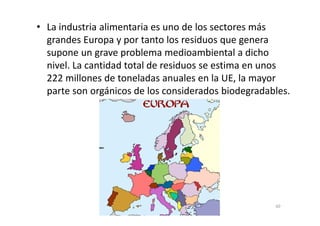 • La industria alimentaria es uno de los sectores más
grandes Europa y por tanto los residuos que genera
supone un grave problema medioambiental a dicho
nivel. La cantidad total de residuos se estima en unos
222 millones de toneladas anuales en la UE, la mayor
parte son orgánicos de los considerados biodegradables.
60
 