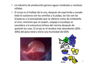 • La industria de producción genera aguas residuales y residuos
sólidos.
• El orujo es el hollejo de la uva, después de exprimida y sacada
toda la sustancia con las semillas y la pulpa, las lías son las
levaduras y el precipitado que se obtiene antes de embotella
el vino, mientras que el raspón, raspajo o escobajo se
considera a la estructura leñosa del racimo después de
quitarle las uvas. El orujo es el residuo más abundante (20% -
30%) del peso total y tiene una humedad del 60%
68
 