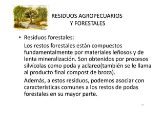 RESIDUOS AGROPECUARIOS
Y FORESTALES
• Residuos forestales:
Los restos forestales están compuestos
fundamentalmente por materiales leñosos y de
lenta mineralización. Son obtenidos por procesoslenta mineralización. Son obtenidos por procesos
silvícolas como poda y aclareo(también se le llama
al producto final compost de broza).
Además, a estos residuos, podemos asociar con
características comunes a los restos de podas
forestales en su mayor parte.
75
 