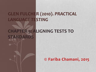 © Fariba Chamani, 2015
GLEN FULCHER (2010). PRACTICAL
LANGUAGE TESTING
CHAPTER 5: ALIGNING TESTS TO
STANDARDS
 