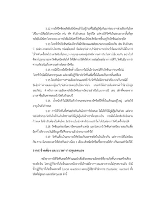 5.12 การใหวัคซีนหลังสัมผัสโรคแลวในผูปวยที่ไมมีภูมิคุมกันมากอน อาจชวยปองกันโรค
ไดในกรณีสัมผัสโรคบางชนิด เชน หัด ตับอักเสบเอ อีสุกอีใส แตควรใหวัคซีนในระยะเวลาสั้นที่สุด
หลังสัมผัสโรค โดยระยะเวลาหลังสัมผัสโรคที่วัคซีนจะมีประสิทธิภาพขึ้นอยูกับวัคซีนแตละชนิด
5.13 โดยทั่วไปวัคซีนชนิดเดียวกันมีปริมาณและสวนประกอบเหมือนกัน เชน ตับอักเสบ
บี คอตีบ-บาดทะยัก-ไอกรน ชนิดทั้งเซลล ที่ผลิตจากตางบริษัทสามารถนํามาใชทดแทนกันไดในการ
ใหวัคซีนครั้งถัดไป แตวัคซีนที่สวนประกอบของแตละผูผลิตมีความตางกัน ไมควรใชแทนกัน อยางไรก็
ดีหากไมสามารถหาวัคซีนชนิดเดิมได ใหใชตางบริษัทไดเพราะประโยชนจากการไดรับวัคซีนมีมากกวา
ความกังวลในเรื่องความตางกันของวัคซีน
5.14 กรณีที่มีการใหวัคซีนซ้ํา เนื่องจากไมมั่นใจวาเคยไดรับวัคซีนมากอนหรือไม
โดยทั่วไปไมมีอันตรายรุนแรง แตอาจมีปฏิกิริยาตอวัคซีนเพิ่มขึ้นไดและเปนการสิ้นเปลือง
5.15 โดยทั่วไปการตรวจเลือดกอนและหลังรับวัคซีนไมมีความจําเปน ยกเวนกรณีที่
วัคซีนมีราคาแพงและผูจะรับวัคซีนอาจเคยเปนโรคมากอน แนะนําใหตรวจเลือดหากคาใชจายไมสูง
จนเกินไป สําหรับการตรวจเลือดหลังรับวัคซีนอาจมีความจําเปนในบางกรณี เชน เด็กที่คลอดจาก
มารดาซึ่งเปนพาหะของไวรัสตับอักเสบบี
5.16 น้ําหนักตัวไมไดเปนตัวกําหนดขนาดของวัคซีนที่ใชทั้งในเด็กและผูใหญ แตจะใช
อายุเปนตัวกําหนด
5.17 การใหวัคซีนทิ้งชวงหางกันเกินไปกวาที่กําหนด ไมไดทําใหภูมิคุมกันต่ําลง แตหาก
ระยะหางของวัคซีนใกลกันเกินไปอาจทําใหภูมิคุมกันต่ํากวาที่ควรจะเปน กรณีไมไดมารับวัคซีนตาม
กําหนด ไมจําเปนตองเริ่มตนใหม ไมวาจะเวนชวงหางไปนานเทาใด ใหนับตอจากวัคซีนครั้งกอนได
5.18 วัคซีนแตละเข็มควรฉีดคนละตําแหนง และไมควรนําวัคซีนตางชนิดมาผสมกันเพื่อ
ฉีดครั้งเดียว ยกเวนมีขอมูลที่ไดศึกษามาแลววาสามารถทําได
5.19 วัคซีนเชื้อเปนสามารถใหพรอมกันหลายชนิดในวันเดียวกัน แตหากจะใหไมพรอม
กัน ควร เวนระยะเวลาใหหางกันอยางนอย 1 เดือน สําหรับวัคซีนเชื้อตายจะใหหางกันนานเทาใดก็ได
อาการขางเคียง และแนวทางการดูแลตนเอง
หลังจากการใหวัคซีนควรใหคําแนะนําเพื่อสังเกตความผิดปกติที่อาจเกิดขึ้นจากผลขางเคียง
ของวัคซีน โดยปฏิกิริยาที่เกิดขึ้นนอกเหนือจากที่เด็กจะมีอาการงอแงจากความไมสุขสบายแลว ยังมี
ทั้งปฏิกิริยาที่เกิดขึ้นเฉพาะที่ (Local reaction) และปฏิกิริยาทั่วรางกาย (Systemic reaction) ทั้ง
ชนิดไมรุนแรงและชนิดรุนแรง ดังนี้
 