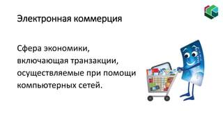 Электронная коммерция
Сфера экономики,
включающая транзакции,
осуществляемые при помощи
компьютерных сетей.
 
