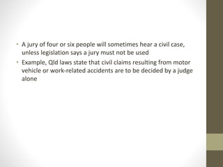 • A jury of four or six people will sometimes hear a civil case,
unless legislation says a jury must not be used
• Example, Qld laws state that civil claims resulting from motor
vehicle or work-related accidents are to be decided by a judge
alone
 