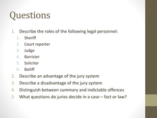 Questions
1. Describe the roles of the following legal personnel:
1. Sheriff
2. Court reporter
3. Judge
4. Barrister
5. Solicitor
6. Bailiff
2. Describe an advantage of the jury system
3. Describe a disadvantage of the jury system
4. Distinguish between summary and indictable offences
5. What questions do juries decide in a case – fact or law?
 