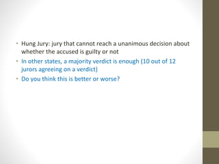 • Hung Jury: jury that cannot reach a unanimous decision about
whether the accused is guilty or not
• In other states, a majority verdict is enough (10 out of 12
jurors agreeing on a verdict)
• Do you think this is better or worse?
 