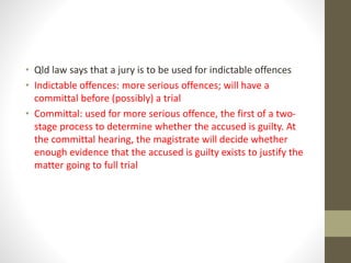 • Qld law says that a jury is to be used for indictable offences
• Indictable offences: more serious offences; will have a
committal before (possibly) a trial
• Committal: used for more serious offence, the first of a two-
stage process to determine whether the accused is guilty. At
the committal hearing, the magistrate will decide whether
enough evidence that the accused is guilty exists to justify the
matter going to full trial
 