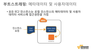 v
부트스트래핑: 메타데이터 및 사용자데이터
• 메타데이터(Metadata): 인스턴스에 대한 불변의 데이터
• 인스턴스 내에서 HTTP를 통하여 접근 가능 http://169.254.169.254/latest/meta-data/
• 인스턴스 내에서 동작하는 스크립트는, 해당 인스턴스에 대한 유용한 정보를 제공할 수
있음 :
• Hostname
• AMI ID
• Instance ID
• Public/Private DNS
• Availability Zone
• 호스트명을 조회하기 위한 메타데이터 사용 예 :
# curl http://169.254.169.254/latest/meta-data/hostname
ip-10-0-1-13.ap-northeast-1.compute.internal
 