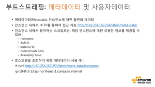 v
부트스트래핑: 메타데이터 및 사용자데이터
• 사용자데이터(User Data): 인스턴스 생성 시 최대 16KB 텍스트
까지 인스턴스에 전달
• 인스턴스 내에서 HTTP를 통하여 접근 가능 -
http://169.254.169.254/latest/user-data/
• 텍스트는 인스턴스 상의 스크립트에 의하여 파싱(Parsing) 되어
머신을 구성하기 위하여 사용 가능
 