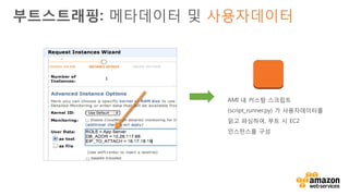 v• 사용자데이터의 내용이 다음과 같이 시작하면 최초 부트 시
CloudInit 이 이를 실행 :
• #! (Linux)
• <script> (Windows; 기술적으로 CloudInit이 아닌 EC2Config가 실행)
• CloudInit는 Amazon Linux, Ubuntu 및 RHEL AMI들에 설치 됨
• EC2Config는 Windows Server AMI들에 설치 됨
• CloudInit 및 EC2Config 모두 package repo 또는 source 를
통하여 다른 배포판에 설치될 수 있음
부트스트래핑: 사용자데이터 및 CloudInit
 