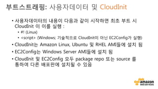 v• 부트 시 Apache 및 MySQL을 설치하고 EIP를 할당하는 사용자
데이터:
#!/bin/bash
# Install Apache, PHP, and MySQL
yum install –y httpd mysql-server
# Attach an Elastic IP to this instance
ec2-associate-address 
23.34.45.56 
-i $(curl http://169.254.169.254/latest/meta-data/instance-id)
부트스트래핑: 사용자데이터 및 CloudInit
 