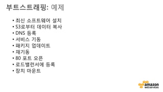 v
동적으로 구성
• 인스턴스 시작
• 인스턴스 시작 시 액션을
수행하기 위하여 메타데이터
서비스 및 cloud-init 사용
• Puppet/Chef/Opsworks 와
같은 구성관리도구 사용
vsAMI 생성
• 인스턴스 시작
• 인스턴스 구성
• 인스턴스로부터 AMI 생성
• AMI로부터 새 인스턴스 시작
부트스트래핑
 