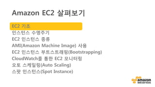 v클라우드 내 가상 서버들
• 한 개에서 수천개의 인스턴스들로 확장
• 모든 공개 AWS 지역 (region)
• 필요에 따라 생성, 시작, 중단, 구성, 모니터링
• 모든 소프트웨어 설치 : 웹, 비지니스
애플리케이션,클라이언트/서버, 배치 프로세싱
• 사용한 용량에 대해서만 비용 지불
• 다양한 비용 모델 Amazon EC2
EC2 기초
 