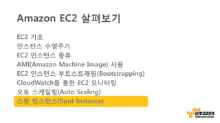 스팟 인스턴스 개요
• Amazon EC2 컴퓨팅 예비 용량에 입찰
• 온디맨드 요금과 비교하여 할인된
요금으로 사용
• 수요 / 공급에 기반한 스팟 가격
• 최대 입찰 가격(price/hour) 지정
• 입찰 가격 > 스팟 가격 : 인스턴스 시작
• 입찰 가격 < 스팟 가격 : 인스턴스 종료
• 사용 예 : 분석, 배치 프로세싱,
빅데이터(Amazon EMR), 웹 크롤러,
테스트, 이미지&미디어 인코딩, 슈퍼
컴퓨팅 등
 