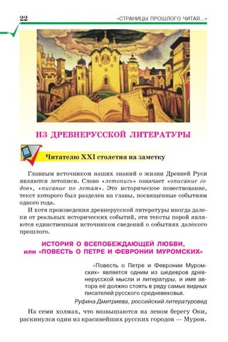 22
ИЗ ДРЕВНЕРУССКОЙ ЛИТЕРАТУРЫ
Читателю X X I столетия на заметку
Главным источником наших знаний о жизни Древней Руси
являются летописи. Слово «летопись» означает «описание го­
дов», «писание по летам». Это историческое повествование,
текст которого был разделён на главы, посвящённые событиям
одного года.
И хотя произведения древнерусской литературы иногда дале­
ки от реальных исторических событий, эти тексты порой явля­
ются единственным источником сведений о событиях далёкого
прошлого.
ИСТОРИЯ О ВСЕПОБЕЖДАЮЩЕЙ ЛЮБВИ,
или «ПОВЕСТЬ О ПЕТРЕ И ФЕВРОНИИ МУРОМСКИХ»
«Повесть о Петре и Февронии Муром­
ских» является одним из шедевров древ­
нерусской мысли и литературы, и имя ав­
тора её должно стоять в ряду самых видных
писателей русского средневековья.
Руфина Дмитриева, российский литературовед
На семи холмах, что возвышаются на левом берегу Оки,
раскинулся один из красивейших русских городов — Муром.
 