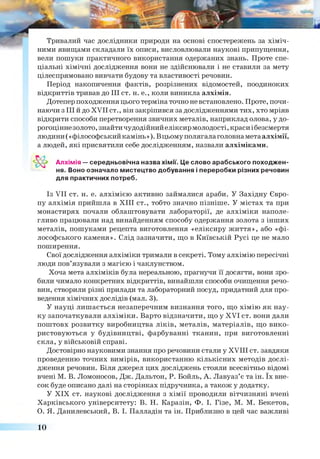 Тривалий час дослідники природи на основі спостережень за хіміч­
ними явищами складали їх описи, висловлювали наукові припущення,
вели пошуки практичного використання одержаних знань. Проте спе­
ціальні хімічні дослідження вони не здійснювали і не ставили за мету
цілеспрямовано вивчати будову та властивості речовин.
Період накопичення фактів, розрізнених відомостей, поодиноких
відкриттів тривав до III ст. н. е., коли виникла алхімія.
Дотепер походження цього терміна точно не встановлено. Проте, почи­
наючи з III й до XVII ст., він закріпився за дослідженнями тих, хто мріяв
відкрити способи перетворення звичних металів, наприклад олова, у до­
рогоцінне золото, знайти чудодійний еліксир молодості, краси ібезсмертя
людини (« філософський камінь»). Вцьому полягалаголовнаметаалхімії,
а людей, які присвятили себе дослідженням, назвали алхіміками.
Алхімія — середньовічна назва хімії. Це слово арабського походжен­
ня. Воно означало мистецтво добування і переробки різних речовин
для практичних потреб.
Із VII ст. н. е. алхімією активно займалися араби. У Західну Євро­
пу алхімія прийшла в XIII ст., тобто значно пізніше. У містах та при
монастирях почали облаштовувати лабораторії, де алхіміки наполе­
гливо працювали над винайденням способу одержання золота з інших
металів, пошуками рецепта виготовлення «еліксиру життя», або «фі­
лософського каменя». Слід зазначити, що в Київській Русі це не мало
поширення.
Свої дослідження алхіміки тримали в секреті. Тому алхімію пересічні
люди пов’язували з магією і чаклунством.
Хоча мета алхіміків була нереальною, прагнучи її досягти, вони зро­
били чимало конкретних відкриттів, винайшли способи очищення речо­
вин, створили різні прилади та лабораторний посуд, придатний для про­
ведення хімічних дослідів (мал. 3).
У науці лишається незаперечним визнання того, що хімію як нау­
ку започаткували алхіміки. Варто відзначити, що у XVI ст. вони дали
поштовх розвитку виробництва ліків, металів, матеріалів, що вико­
ристовуються у будівництві, фарбуванні тканин, при виготовленні
скла, у військовій справі.
Достовірно науковими знання про речовини стали у XVIII ст. завдяки
проведенню точних вимірів, використанню кількісних методів дослі­
дження речовин. Біля джерел цих досліджень стояли всесвітньо відомі
вчені М. В. Ломоносов, Дж. Дальтон, Р. Бойль, А. Лавуаз’є та ін. їх вне­
сок буде описано далі на сторінках підручника, а також у додатку.
У XIX ст. наукові дослідження з хімії проводили вітчизняні вчені
Харківського університету: В. Н. Каразін, Ф. І. Гізе, М. М. Бекетов,
О. Я. Данилевський, В. І. Палладій та ін. Приблизно в цей час важливі
10
 