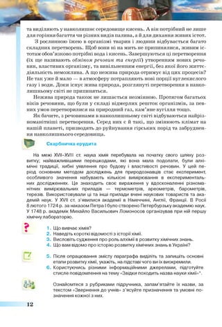 та виділяють у навколишнє середовище кисень. А він потрібний не лише
для горіння багаття чи різних видів палива, а й для дихання живих істот.
З рослинною їжею в організмі тварин і людини відбувається багато
складних перетворень. Щоб вони ні на мить не припинялися, живим іс­
тотам обов’язково потрібні вода і кисень. Завершуються ці перетворення
(їх ще називають обміном речовин та енергії) утворенням нових речо­
вин, властивих організму, та вивільненням енергії, без якої його життє­
діяльність неможлива. А що нежива природа отримує від цих процесів?
Не так уже й мало — в атмосферу потрапляють нові порції вуглекислого
газу і води. Доки існує жива природа, розглянуті перетворення в навко­
лишньому світі не припиняться.
Нежива природа також не лишається незмінною. Протягом багатьох
віків речовини, що були у складі відмерлих решток організмів, за пев­
них умов перетворилися на природний газ, кам’яне вугілля тощо.
Як бачите, з речовинами в навколишньому світі відбуваються найріз­
номанітніші перетворення. Серед них є й такі, що змінюють клімат на
нашій планеті, призводять до руйнування гірських порід та забруднен­
ня навколишнього середовища.
Скарбничка ерудита
На межі XVII—XVIII ст. наука хімія перебувала на початку свого шляху роз­
витку; найважливішими перешкодами, які вона мала подолати, були алхі-
мічні традиції, хибні уявлення про будову і властивості речовин. У цей пе­
ріод основним методом досліджень для природознавців стає експеримент,
особливого значення набувають кількісні вимірювання в експерименталь­
них дослідженнях. Це знаходить своє вираження у вдосконаленні різнома­
нітних вимірювальних приладів — термометрів, ареометрів, барометрів,
терезів. Використовували ці та інші прилади вчені наукових товариств та ака­
демій наук. У XVII ст. з ’явилися академії в Німеччині, Англії, Франції. В Росії
8 лютого 1724 р. за наказом Петра І було створено Петербурзьку академію наук.
У 1748 р. академік Михайло Васильович Ломоносов організував при ній першу
хімічну лабораторію.
1. Що вивчає хімія?
2. Наведіть короткі відомості з історії хімії.
3. Висловіть судження про роль алхімії в розвитку хімічних знань.
4. Що вам відомо про історію розвитку хімічних знань в Україні?
□Г
АА*
5. Після опрацювання змісту параграфа виділіть та запишіть основні
етапи розвитку хімії, укажіть, на підставі чого ви їх виокремили.
6. Користуючись різними інформаційними джерелами, підготуйте
стисле повідомлення на тему «Звідки походить назва науки хімії»*.
Ознайомтеся з рубриками підручника, запам’ятайте їх назви, за
текстом «Звернення до учнів» з ’ясуйте призначення та умовні по­
значення кожної з них.
12
 