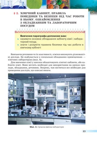 § 2. ХІМІЧНИИ КАБІНЕТ, ПРАВИЛА
ПОВЕДІНКИ ТА БЕЗПЕКИ ПІД ЧАС РОБОТИ
В НЬОМУ. ОЗНАЙОМЛЕННЯ
З ОБЛАДНАННЯМ ТА ЛАБОРАТОРНИМ
ПОСУДОМ
ги и и и о и и и и о и и и о о и о и о о и и и и и и и з
Вивчення параграфа допоможе вам:
щ називати основне обладнання кабінету хімії і лабора­
торний посуд;
щ знати і розуміти правила безпеки під час роботи в
хімічному кабінеті
Вивчаючи речовини та їх властивості, хіміки виконують різноманіт­
ні досліди. Це відбувається у спеціально обладнаних приміщеннях —
хімічних лабораторіях (мал. 4).
Для вивчення хімії у школах облаштовують хімічні кабінети, або ка­
бінети хімії. Вони містять необхідні для використання на уроках при­
лади, обладнання, речовини. Зокрема, там міститься все необхідне для
проведення дослідів, що описані нижче.
Мал. 4. Сучасна хімічна лабораторія
13
 