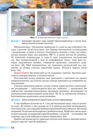 Мал. 5. Взаємодія харчової соди з оцтом
Дослід 1. Взаємодія харчової соди (натрій гідрогенкарбонату) з оцтом (вод­
ним розчином етанової кислоти).
Шпателем (мал. 13) внесемо приблизно 5 г соди на дно хімічного ста­
кана і доллємо 10 мл оцту (мал. 5а). Будемо спостерігати за своєрідним
«закипанням» рідини в стакані. Своєрідність полягає в тому, що темпе­
ратура кипінні води, яка дорівнює 100 °С, в цьому досліді не потрібна.
За кімнатної температури із соди й оцту утворюється вуглекислий
газ. Він малорозчинний у воді за атмосферного тиску, тому його пу­
хирці виділяються назовні, створюючи враження «киплячої» ріди­
ни (мал. 56). Щоб переконатися, що виділився вуглекислий газ, під­
несемо до отвору стакана запалений сірник. Полум’я відразу гасне
(мал. 5в).
Запам’ятайте! Вуглекислий газ не підтримує горіння. Цю його влас­
тивість використовують у вогнегасниках.
Розглянутий дослід дозволяє вам пригадати з вивченого на уроках
природознавства, що хімічні явища завжди приводять до утворення но­
вих речовин.
З метою виявлення деяких сполук хіміки користуються спеціальни­
ми речовинами — індикаторами (від лат. indicator — покажчик). Ви
найчастіше використовуватимете органічну речовину метилоранж та
універсальний індикаторний папір (мал. 6). За їх допомогою швидко і
безпомилково визначають деякі речовини.
Дослід 2. Зміна забарвлення індикаторів у різних середовищах.
У три пробірки наллємо по 5-7 мл дистильованої води, оцту та розчи­
ну соди. До кожної з них додамо по 3-5 крапель розчину метилоранжу.
Спостерігаємо, що в першій пробірці оранжевий колір зберігся. Він менш
яскравий, бо розчин метилоранжу розбавила вода. Відбулася зміна оран­
жевого кольору на червоний в другій пробірці, а в третій — на жовтий. Це
свідчить, що в них відбулися хімічні явища (мал. ба).
Зробіть висновки про те, однакові чи різні властивості проявив метил­
оранж у другій і третій пробірках.
14
 