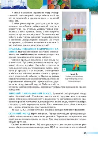 У місці нанесення краплини оцту універ­
сальний індикаторний папір змінює свій ко­
лір на червоний, а краплини соди — на синій
(мал. бб).
В обох розглянутих дослідах для їх про­
ведення знадобився лабораторний посуд, а
виконуючи їх, учитель дотримувався при­
йнятих у хімії правил. Тепер і вам потрібно
вивчити правила поведінки і безпеки під час
роботи в хімічному кабінеті та ознайомитися
з основним лабораторним посудом. Це стане
запорукою успішного виконання кожним із
вас хімічних дослідів на уроках хімії.
ПРАВИЛА ПОВЕДІНКИ В ХІМІЧНОМУ КА­
БІНЕТІ. Під час виконання хімічного експери­
менту вам необхідно неухильно дотримуватись
правил поведінки в хімічному кабінеті.
Основні правила поведінки в хімічному ка­
бінеті такі. Тут забороняється вживати їжу і
напої, бігати, шуміти. Потрібно стежити за
тим, щоб не було нагромадження сумок, рюк­
заків у проходах між партами. Знаходитися
в хімічному кабінеті можна тільки у присут­
ності вчителя або лаборанта. Будь-яку роботу
слід починати після вказівок учителя або після
опрацювання відповідної інформації в підруч­
нику чи інструктивній картці. Тобто, слід бути
зібраним і дисциплінованим, завжди дотримуватися зазначених правил
поведінки.
ТИПОВИЙ ЛАБОРАТОРНИЙ ПОСУД. Сучасний лабораторний посуд
дуже різноманітний. Ним користуються вчені, студенти, учні для вико­
нання хімічного експерименту з науковою та навчальною метою; пра­
цівники різних лабораторій, перевіряючи якість води, чистоту повітря,
склад продуктів харчування тощо. Його виготовляють з різних матеріа­
лів — скла, порцеляни, пластмаси, металів.
За мал. 7, 9, 11 ознайомтеся зі скляним посудом хімічного кабінету.
СКЛЯНИЙ ПОСУД. Пробірки (мал. 7а) призначені для проведення до­
слідів з невеликими кількостями речовин. Через своє заокруглене дно
пробірки не можуть стояти на столі. Для цього користуються штатива­
ми для пробірок.
Скляні палички (мал. 76) використовують для перемішування роз­
чинів, обережного доливання рідини. Щоб не пошкодити тонкостінний
Мал. 6.
Зміна забарвлення
індикаторів у різних
середовищах
15
 