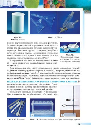 Мал. 10. Мал. 11. Лійки
Хімічний стакан
і в них зручно проводити випарювання розчинів.
Завдяки жаростійкості порцеляни тиглі застосо­
вують для прожарювання речовин за високої тем­
ператури. Товкачем зручно розтирати (подрібню­
вати) речовини у ступці. Порцелянова ступка має
товсті стінки — від цього її маса більша за масу
скляного посуду однакового з нею об’єму.
З порцеляни або металу виготовляють шпате­
лі — вони призначені для набирання сухих речо­
вин (мал. 13).
Для проведення хімічного експерименту також використовують об­
ладнання з металу (рідше з дерева, пластмас). Зокрема, металевий або
лабораторний штатив (рис. 146) призначений для закріплення в певному
положенні пробірок, колб тощо під час проведення експерименту. Шта­
тив для пробірок (рис. 14а) використовують як підставку для пробірок.
ПРАВИЛА БЕЗПЕКИ ПІД ЧАС РОБОТИ В ХІМІЧНОМУ КАБІНЕТІ. їх
розміщено на другому форзаці підручника. Озна­
йомтеся з ними і щоразу при проведенні хімічно­
го експерименту неухильно дотримуйтеся їх.
Розглянуті правила нескладні у виконанні.
Дотримуючись їх, ви
Мал. 13. Шпателі Мал. 14. Штативи: а — для пробірок; б — лабораторний
Мал. 12.
Порцеляновий посуд:
а — чашка; б — тигель;
в — ступка з товкачем
17
 