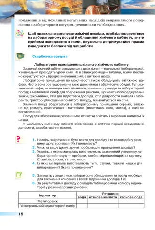 нокласників від можливих негативних наслідків неправильного повод­
ження з лабораторним посудом, речовинами та обладнанням.
Щоб правильно виконувати хімічні досліди, необхідно розумітися
на лабораторному посуді й обладнанні хімічного кабінету, знати
прийоми поводження з ними, неухильно дотримуватися правил
поведінки та безпеки під час роботи.
Скарбничка ерудита
Лабораторне приміщення шкільного хімічного кабінету
Зазвичай хімічний кабінет складається з двох кімнат — навчальної ілаборантської.
У навчальній проходять уроки хімії. На її стінах розміщені таблиці, якими постій­
но користуються у процесі вивчення хімії, є витяжна шафа.
Лабораторне приміщення по можливості також обладнують витяжною ша­
фою. Часто вона розташована на межі двох кімнат і обслуговує обидві. Тут роз­
ташовані шафи, на полицях яких містяться речовини, прилади та лабораторний
посуд; є металевий сейф для збереження речовин, що мають попереджувальні
знаки, рукомийник, стіл для підготовки дослідів, стіл для роботи вчителя і лабо­
ранта, пристрої для сушіння помитого посуду, які монтуються на стіні.
Хімічний посуд зберігається в лабораторному приміщенні окремо, залеж­
но від розміру, призначення і матеріалів (пластмаса, скло, метал), з яких він
виготовлений.
Посуд для збереження речовин має етикетки з чітким і виразним написом їх
назви.
У шкільному хімічному кабінеті обов’язково є аптечка першої невідкладної
допомоги, засоби гасіння пожежі.
1. Назвіть, які речовини було взято для досліду 1 та газоподібну речо­
вину, що утворилася. Як ії виявляють?
2. Чим, на вашу думку, зручні пробірки для проведення дослідів?
3. Укажіть, з якого матеріалу виготовляють зазначений у переліку ла­
бораторний посуд — пробірки, колби, мірні циліндри: а) картону;
б) заліза; в) скла; г) пластмаси.
4. Із яких матеріалів виготовляють тиглі, ступки, товкачі, чашки для
випарювання? Яке їх призначення?
5. Запишіть у зошит, яке лабораторне обладнання та посуд необхідні
для виконання описаних в тексті підручника дослідів 1 і 2.
6. За результатами досліду 2 складіть таблицю зміни кольору індика­
торів у розчинах різних речовин.
Індикатор
Речовини
вода етанова кислота харчова сода
Метилоранж
Універсальний індикаторний папір
18
 