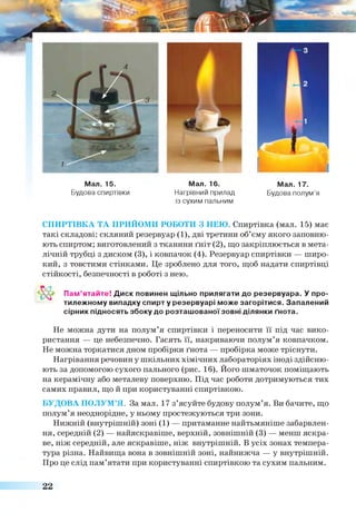 Мал. 15. Мал. 16. Мал. 17.
Будова спиртівки Нагрівний прилад
із сухим пальним
Будова полум’я
СПИРТІВКА ТА ПРИЙОМИ РОБОТИ З НЕЮ. Спиртівка (мал. 15) має
такі складові: скляний резервуар (1), дві третини об’єму якого заповню­
ють спиртом; виготовлений з тканини ґніт (2), що закріплюється в мета­
лічній трубці з диском (3), і ковпачок (4). Резервуар спиртівки — широ­
кий, з товстими стінками. Це зроблено для того, щоб надати спиртівці
стійкості, безпечності в роботі з нею.
Пам’ятайте! Диск повинен щільно прилягати до резервуара. У про­
тилежному випадку спирту резервуарі може загорітися. Запалений
сірник підносять збоку до розташованоїзовні ділянки ґнота.
Не можна дути на полум’я спиртівки і переносити її під час вико­
ристання — це небезпечно. Гасять її, накриваючи полум’я ковпачком.
Не можна торкатися дном пробірки ґнота — пробірка може тріснути.
Нагрівання речовин у шкільних хімічних лабораторіях іноді здійсню­
ють за допомогою сухого пального (рис. 16). Його шматочок поміщають
на керамічну або металеву поверхню. Під час роботи дотримуються тих
самих правил, що й при користуванні спиртівкою.
БУДОВА ПОЛУМ’Я. За мал. 17 з’ясуйте будову полум’я. Ви бачите, що
полум’я неоднорідне, у ньому простежуються три зони.
Нижній (внутрішній) зоні (1) — притаманне найтьмяніше забарвлен­
ня, середній (2) — найяскравіше, верхній, зовнішній (3) — менш яскра­
ве, ніж середній, але яскравіше, ніж внутрішній. В усіх зонах темпера­
тура різна. Найвища вона в зовнішній зоні, найнижча — у внутрішній.
Про це слід пам’ятати при користуванні спиртівкою та сухим пальним.
22
 