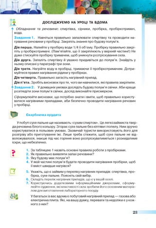 а ДОСЛІДЖУЄМО НА УРОЦІ ТА ВДОМА
** Обладнання та речовини: спиртівка, сірники, пробірка, пробіркотримач,
вода.
Завдання 1. Навчіться правильно запалювати спиртівку та проводити на­
грівання речовини у пробірці. Закріпіть знання про будову полум’я.
Дія перша. Налийте у пробірку води 1/4 її об’єму. Пробірку правильно закрі­
піть у пробіркотримачі. (Пам’ятайте, що її закріплюють у верхній частині!) Не
дуже стискуйте пробірку тримачем, щоб уникнути розтріскування скла.
Дія друга. Запаліть спиртівку й уважно придивіться до полум’я. Знайдіть у
ньому описані у параграфі три зони.
Дія третя. Нагрійте воду в пробірці, тримаючи її пробіркотримачем. Дотри­
муйтеся правил нагрівання рідини у пробірках.
Дія четверта. Правильно загасіть нагрівний прилад.
Дія п’ята. Зробіть висновок про те, чого ви навчилися, які правила закріпили.
А Завдання 2. У домашніх умовах дослідіть будову полум’я свічки. Аби краще
розгледіти зони полум’я свічки, дослід виконайте присмерком.
Сформулюйте висновки, що потрібно знати і вміти, щоб правильно користу­
ватися нагрівними приладами, аби безпечно проводити нагрівання речовин
у пробірці.
Скарбничка ерудита
У побуті сухе пальне ще називають «сухим спиртом». Це легкозаймиста твер­
да речовина білого кольору. Згорає сухе пальне без кіптяви і попелу. Ним зручно
користуватися в польових умовах. Зазвичай туристи використовують його для
розігріву або приготування їжі. Лише треба стежити, щоб сухе пальне не від­
воложувалося, інакше під час горіння воно розтріскуватиметься і розкидатиме
іскри, що небезпечно.
1. За таблицею 1 назвіть основні правила роботи з пробірками.
2. Як правильно виявляти запах речовини?
3. Яку будову має полум’я?
4. У якій частині полум’я будете проводити нагрівання пробірки, щоб
її вміст швидше нагрівся?
5. Укажіть, що є зайвим у переліку нагрівних приладів: спиртівка, про­
бірка, сухе пальне. Поясніть свій вибір.
6. Складіть перелік нагрівних приладів, що е у вашій оселі.
7. Користуючись додатковими інформаційними джерелами, сформу­
люйте судження, які властивості скла зробили його основним матеріа­
лом для виготовлення лабораторного посуду.
У багатьох із вас вдома є побутовий нагрівний прилад — газова або
електрична плита. Які, на вашу думку, переваги та недоліки є у кож­
ного з них?
23
 