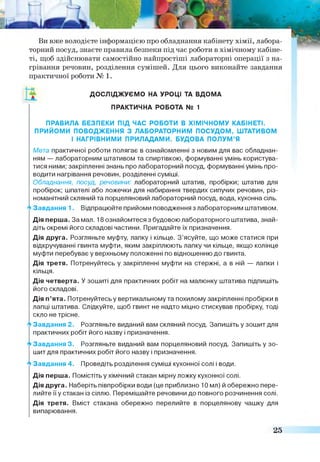 Ви вже володієте інформацією про обладнання кабінету хімії, лабора­
торний посуд, знаєте правила безпеки під час роботи в хімічному кабіне­
ті, щоб здійснювати самостійно найпростіші лабораторні операції з на­
грівання речовин, розділення сумішей. Для цього виконайте завдання
практичної роботи № 1.
ПРАВИЛА БЕЗПЕКИ ПІД ЧАС РОБОТИ В ХІМІЧНОМУ КАБІНЕТІ.
ПРИЙОМИ ПОВОДЖЕННЯ З ЛАБОРАТОРНИМ ПОСУДОМ, ШТАТИВОМ
Мета практичної роботи полягає в ознайомленні з новим для вас обладнан­
ням — лабораторним штативом та спиртівкою, формуванні умінь користува­
тися ними; закріпленні знань про лабораторний посуд, формуванні умінь про­
водити нагрівання речовин, розділенні суміші.
Обладнання, посуд, речовини: лабораторний штатив, пробірки; штатив для
пробірок; шпателі або ложечки для набирання твердих сипучих речовин, різ­
номанітний скляний та порцеляновий лабораторний посуд, вода, кухонна сіль.
4 З а в д а н н я 1 . Відпрацюйте прийоми поводження з лабораторним штативом.
Дія перша. За мал. 18 ознайомтеся з будовою лабораторного штатива, знай­
діть окремі його складові частини. Пригадайте їх призначення.
Дія друга. Розгляньте муфту, лапку і кільце. З ’ясуйте, що може статися при
відкручуванні гвинта муфти, яким закріплюють лапку чи кільце, якщо колінце
муфти перебуває у верхньому положенні по відношенню до гвинта.
Дія третя. Потренуйтесь у закріпленні муфти на стержні, а в ній — лапки і
кільця.
Дія четверта. У зошиті для практичних робіт на малюнку штатива підпишіть
його складові.
Дія п’ята. Потренуйтесь у вертикальному та похилому закріпленні пробірки в
лапці штатива. Слідкуйте, щоб гвинт не надто міцно стискував пробірку, тоді
скло не трісне.
А Завдання 2. Розгляньте виданий вам скляний посуд. Запишіть у зошит для
практичних робіт його назву і призначення.
Завдання 3. Розгляньте виданий вам порцеляновий посуд. Запишіть у зо­
шит для практичних робіт його назву і призначення.
А Завдання 4. Проведіть розділення суміші кухонної солі і води.
Дія перша. Помістіть у хімічний стакан мірну ложку кухонної солі.
Дія друга. Наберіть півпробірки води (це приблизно 10 мл) й обережно пере­
лийте її у стакан із сіллю. Перемішайте речовини до повного розчинення солі.
Дія третя. Вміст стакана обережно перелийте в порцелянову чашку для
випарювання.
ДОСЛІДЖУЄМО НА УРОЦІ ТА ВДОМА
ПРАКТИЧНА РОБОТА № 1
І НАГРІВНИМИ ПРИЛАДАМИ. БУДОВА ПОЛУМ’Я
25
 