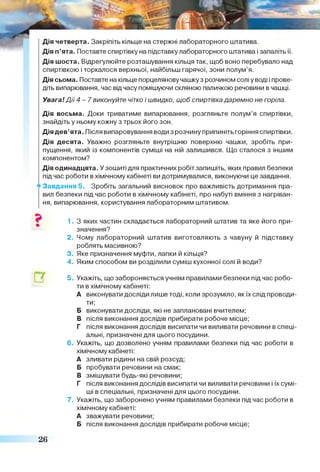 Дія п’ята. Поставте спиртівку на підставку лабораторного штатива і запаліть її.
Дія шоста. Відрегулюйте розташування кільця так, щоб воно перебувало над
спиртівкою і торкалося верхньої, найбільш гарячої, зони полум’я.
Дія сьома. Поставте на кільце порцелянову чашку з розчином солі уводі і прове­
діть випарювання, час від часу помішуючи скляною паличкою речовини в чашці.
Увага! Д ії 4 - 7 виконуйте чітко і швидко, щоб спиртівка даремно не горіла.
Дія восьма. Доки триватиме випарювання, розгляньте полум’я спиртівки,
знайдіть у ньому кожну з трьох його зон.
Дія дев’ята. Після випаровування води з розчину припиніть горіння спиртівки.
Дія десята. Уважно розгляньте внутрішню поверхню чашки, зробіть при­
пущення, який із компонентів суміші на ній залишився. Що сталося з іншим
компонентом?
Дія одинадцята. У зошиті для практичних робіт запишіть, яких правил безпеки
під час роботи в хімічному кабінеті ви дотримувалися, виконуючи це завдання.
*>Завдання 5. Зробіть загальний висновок про важливість дотримання пра­
вил безпеки під час роботи в хімічному кабінеті, про набуті вміння з нагріван­
ня, випарювання, користування лабораторним штативом.
1. З яких частин складається лабораторний штатив та яке його при­
значення?
2. Чому лабораторний штатив виготовляють з чавуну й підставку
роблять масивною?
3. Яке призначення муфти, лапки й кільця?
4. Яким способом ви розділили суміш кухонної солі й води?
5. Укажіть, що забороняється учням правилами безпеки під час робо­
ти в хімічному кабінеті:
А виконувати досліди лише тоді, коли зрозуміло, якїх слід проводи­
ти;
Б виконувати досліди, які не заплановані вчителем;
В після виконання дослідів прибирати робоче місце;
Г після виконання дослідів висипати чи виливати речовини в спеці­
альні, призначені для цього посудини.
6. Укажіть, що дозволено учням правилами безпеки під час роботи в
хімічному кабінеті:
А зливати рідини на свій розсуд;
Б пробувати речовини на смак;
В змішувати будь-які речовини;
Г після виконання дослідів висипати чи виливати речовини і їх сумі­
ші в спеціальні, призначені для цього посудини.
7. Укажіть, що заборонено учням правилами безпеки під час роботи в
хімічному кабінеті:
А зважувати речовини;
Б після виконання дослідів прибирати робоче місце;
26
 