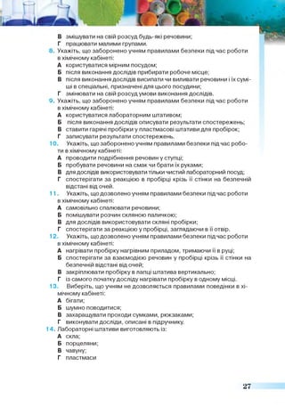 8. Укажіть, що заборонено учням правилами безпеки під час роботи
в хімічному кабінеті:
А користуватися мірним посудом;
Б після виконання дослідів прибирати робоче місце;
В після виконання дослідів висипати чи виливати речовини і їх сумі­
ші в спеціальні, призначені для цього посудини;
Г змінювати на свій розсуд умови виконання дослідів.
9. Укажіть, що заборонено учням правилами безпеки під час роботи
в хімічному кабінеті:
А користуватися лабораторним штативом;
Б після виконання дослідів описувати результати спостережень;
В ставити гарячі пробірки у пластмасові штативи для пробірок;
Г записувати результати спостережень.
10. Укажіть, що заборонено учням правилами безпеки під час робо­
ти в хімічному кабінеті:
А проводити подрібнення речовин у ступці;
Б пробувати речовини на смак чи брати їх руками;
В для дослідів використовувати тільки чистий лабораторний посуд;
Г спостерігати за реакцією в пробірці крізь її стінки на безпечній
відстані від очей.
11. Укажіть, що дозволено учням правилами безпеки підчас роботи
в хімічному кабінеті:
А самовільно спалювати речовини;
Б помішувати розчин скляною паличкою;
В для дослідів використовувати скляні пробірки;
Г спостерігати за реакцією у пробірці, заглядаючи в її отвір.
12. Укажіть, що дозволено учням правилами безпеки під час роботи
в хімічному кабінеті:
А нагрівати пробірку нагрівним приладом, тримаючи її в руці;
Б спостерігати за взаємодією речовин у пробірці крізь її стінки на
безпечній відстані від очей;
В закріплювати пробірку в лапці штатива вертикально;
Г із самого початку досліду нагрівати пробірку в одному місці.
13. Виберіть, що учням не дозволяється правилами поведінки в хі­
мічному кабінеті:
А бігати;
Б шумно поводитися;
В захаращувати проходи сумками, рюкзаками;
Г виконувати досліди, описані в підручнику.
14. Лабораторні штативи виготовляють із:
А скла;
Б порцеляни;
В чавуну;
Г пластмаси
27
 