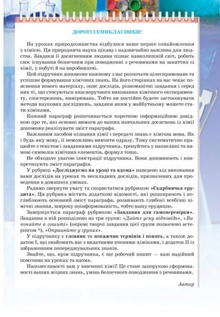 Ш, й Ш Ь _________________________________________________
о о о о о о о о о о о о о о о о о о о о о о о о о о
ДОРОГІ СЕМИКЛАСНИКИ!
На уроках природознавства відбулося ваше перше ознайомлення
з хімією. Ця природнича наука цікава і надзвичайно важлива для люд­
ства. Завдяки її досягненням людина пізнає навколишній світ, робить
своє існування безпечним при поводженні з речовинами на заняттях із
хімії, у побуті й на виробництві.
Цей підручник допоможе кожному з вас розпочати цілеспрямоване та
успішне формування хімічних знань. На його сторінках на вас чекає по­
яснення нового матеріалу, опис дослідів, різноманітні завдання і серед
них ті, що стосуються власноручного виконання хімічного експеримен­
ту, спостережень, вимірювань. Тобто ви постійно будете застосовувати
методи наукових досліджень, завдяки яким у майбутньому можете ста­
ти хіміками.
Кожний параграф розпочинається короткою інформаційною довід­
кою про те, які основні вимоги до ваших навчальних досягнень із хімії
допоможе реалізувати зміст параграфа.
Важливим засобом пізнання хімії і передачі знань є хімічна мова. Як
і будь-яку мову, її неможливо вивчити одразу. Тому систематично пра­
цюйте з текстом і завданнями підручника, тренуйтесь у написанні та ви­
мові символів хімічних елементів, формул тощо.
Не обходьте увагою ілюстрації підручника. Вони доповнюють і кон­
кретизують зміст параграфів.
У рубриці «Досліджуємо на уроці та вдома» наведено хід виконання
вами дослідів на уроках та нескладних дослідів, призначених для про­
ведення в домашніх умовах.
Радимо звернути увагу та скористатися рубрикою «Скарбничка еру­
дита». Ця рубрика містить додаткові відомості, які розширюють і по­
глиблюють основний зміст параграфа, розвивають глибокі всебічні хі­
мічні знання, широку поінформованість, тобто вашу ерудицію.
Завершується параграф рубрикою «Завдання для самоперевірки».
Завдання в ній розподілено на три групи: «Дайте усну відповідь», «Ви­
конайте в зошиті» (окремі творчі завдання цієї групи позначено асте-
ріксом *), «Опрацюйте у групах».
У підручнику є словник та покажчик термінів і понять, а також до­
даток І, що знайомить вас з видатними вченими-хіміками, і додаток II із
зображенням попереджувальних знаків.
Знайте, що, крім підручника, є ще робочий зошит — ваш надійний
помічник на уроках та вдома.
Наполегливості вам у вивченні хімії! Це стане запорукою сформова-
ності ваших міцних знань, умінь безпечного поводження з речовинами.
Автор
 