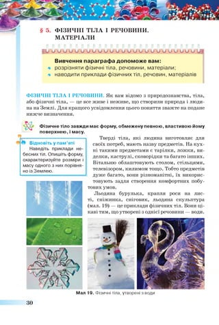§ 5. ФІЗИЧНІ ТІЛА І РЕЧОВИНИ.
МАТЕРІАЛИ
Ь ^ и и и и и и ^ 0 0 0 0 0 0 0 0 ^~СГСГ0~0~ьГіГО~и~ІЛЛ
Вивчення параграфа допоможе вам:
* розрізняти фізичні тіла, речовини, матеріали;
* наводити приклади фізичних тіл, речовин, матеріалів
ФІЗИЧНІ ТІЛА І РЕЧОВИНИ. Як вам відомо з природознавства, тіла,
або фізичні тіла, — це все живе і неживе, що створили природа і люди­
на на Землі. Для кращого усвідомлення цього поняття зважте на подане
нижче визначення.
Фізичне тіло завжди має форму, обмежену певною, властивою йому
*
поверхнею, і масу.
Відновіть у пам’яті
Наведіть приклади не­
бесних тіл. Опишіть форму,
охарактеризуйте розміри і
масу одного з них порівня­
но із Землею.
Тверді тіла, які людина виготовляє для
своїх потреб, мають назву предметів. На кух­
ні такими предметами є тарілки, ложки, ви­
делки, каструлі, сковорідки та багато інших.
Вітальню облаштовують столом, стільцями,
телевізором, килимом тощо. Тобто предметів
дуже багато, вони різноманітні, їх викорис­
товують задля створення комфортних побу­
тових умов.
Льодяна бурулька, крапля роси на лис­
ті, сніжинка, сніговик, льодяна скульптура
(мал. 19) — це приклади фізичних тіл. Вони ці­
каві тим, що утворені з однієї речовини — води.
Мал
ЗО
19. Фізичні тіла, утворені з води
 