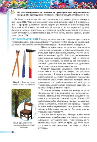 Матеріалами називають речовини чи суміші речовин, які утворилися у
природі або були одержані людиною і призначені для виготовлення тіл.
Ви бачите приклади тіл, виготовлених людиною з різних матеріа­
лів (мал. 21). Так, олівець виготовлений щонайменше з 4-х матеріа­
лів — графіту, деревини, гуми, фарби (нанесена на його поверхню).
Кухонні ножі мають сталеві леза й пластмасові чи дерев’яні ручки.
Дерева створені природою, а дерев’яні вироби виготовила людина з
їхніх стовбурів, застосувавши додатково клей, залізні цвяхи, фарбу
тощо (мал. 22).
СУЧАСНІ МАТЕРІАЛИ. Спершу людина використовувала природні ма­
теріали (камінь, дерево, волокнисту частину стебел льону чи конопель),
а з часом сама почала створювати потрібні їй речовини та матеріали.
Пізнаючи речовини, людина знаходила їм те
чи інше застосування. У перших водогонах вода
рухалася дерев’яними жолобами, з часом їх за­
мінили металеві труби. На сьогодні масовим є
виготовлення водопровідних труб із поліети­
лену. Цей матеріал, на відміну від попередніх,
легкий і довговічний, не піддається руйнівно­
му впливу зовнішнього середовища.
Спершу збудовані людиною оселі були без
вікон або ж мали вузькі отвори, що закрива­
лися на зиму. І тільки з винайденням способів
виготовлення матеріалу під назвою скло денне
освітлення осель стало звичним явищем. Нині
вражаючою є кількість речовин, які не існують
у природі, а виготовлені людиною штучно. І в
цьому заслуга хімічної науки.
У повсякденному житті нас оточують різні
матеріали, що є речовинами чи сумішами ре­
човин, здебільшого створеними людиною за­
вдяки досягненням хімічної науки. На мал. 23
зображено добре відомі вам предмети, виготов­
лені з матеріалів, яких немає в природі. Якщо б
припинилося виробництво цих речовин, ми по­
збулися б багатьох предметів, без яких уже не
уявляємо свого побуту.
Або ще такий приклад. Матеріал, без якого
неможливе виробництво покришок для вело­
сипедних, мотоциклетних, тракторних, авто­
мобільних коліс, зветься гума. До його скла­
ду входять такі речовини, як каучук, сірка,
вуглець.
Мал. 21. Тіла, виготов­
лені з різних матеріалів
Мал. 22. Деревина —
поширений природний
матеріал
32
 