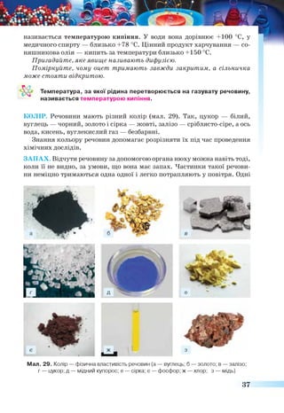 називається температурою кипіння. У води вона дорівнює +100 °С, у
медичного спирту — близько +78 °С. Цінний продукт харчування — со­
няшникова олія — кипить за температури близько +150 °С.
Пригадайте, яке явище називають дифузією.
Поміркуйте, чому оцет тримають завжди закритим, а сільничка
може стояти відкритою.
Температура, за якої рідина перетворюється на газувату речовину,
називається температурою кипіння.
КОЛІР. Речовини мають різний колір (мал. 29). Так, цукор — білий,
вуглець — чорний, золото і сірка — жовті, залізо — сріблясто-сіре, а ось
вода, кисень, вуглекислий газ — безбарвні.
Знання кольору речовин допомагає розрізняти їх під час проведення
хімічних дослідів.
ЗАПАХ. Відчути речовину за допомогою органа нюху можна навіть тоді,
коли її не видно, за умови, що вона має запах. Частинки такої речови­
ни неміцно тримаються одна одної і легко потрапляють у повітря. Одні
Мал. 29. Колір — фізична властивість речовин (а — вуглець; б — золото; в — залізо;
г — цукор; д — мідний купорос; е — сірка; е — фосфор; ж — хлор; з — мідь)
37
 