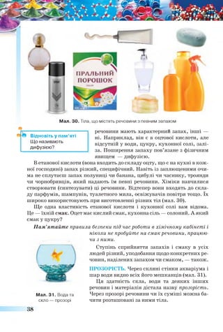 ПРАЛЬНИЙ
ПОРОШОК
Мал. ЗО. Тіла, що містять речовини з певним запахом
речовини мають характерний запах, інші —
ні. Наприклад, він є в оцтової кислоти, але
відсутній у води, цукру, кухонної солі, залі­
за. Поширення запаху пов’язане з фізичним
явищем — дифузією.
В етанової кислоти (вона входить до складу оцту, що є на кухні в кож­
ної господині) запах різкий, специфічний. Навіть із заплющеними очи­
ма не сплутаєш запах полуниці чи банана, цибулі чи часнику, троянди
чи чорнобривців, який надають їм певні речовини. Хіміки навчилися
створювати (синтезувати) ці речовини. Відтепер вони входять до скла­
ду парфумів, шампунів, туалетного мила, освіжувачів повітря тощо. їх
широко використовують при виготовленні різних тіл (мал. ЗО).
Ще одна властивість етанової кислоти і кухонної солі вам відома.
Це — їхній смак. Оцет має кислий смак, кухонна сіль — солоний. А який
смак у цукру?
Пам’ятайте правила безпеки під час роботи в хімічному кабінеті і
ніколи не пробуйте на смак речовини, працюю­
чи з ними.
Ступінь сприйняття запахів і смаку в усіх
людей різний, уподобання щодо конкретних ре­
човин, наділених запахом чи смаком, — також.
ПРОЗОРІСТЬ. Через скляні стінки акваріума і
шар води видно всіх його мешканців (мал. 31).
Ця здатність скла, води та деяких інших
речовин і матеріалів дістала назву прозорість.
Мал. 31. Вода та Через прозорі речовини чи їх суміші можна ба-
скло — прозорі чити розташовані за ними тіла.
38
Відновіть у пам’яті
Що називають
дифузією?
 