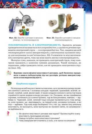 Мал. 32. Вироби з речовин із високою Мал. 33. Вироби з речовин із низькою
електро- та теплопровідністю електропровідністю
ТЕПЛОПРОВІДНІСТЬ Й ЕЛЕКТРОПРОВІДНІСТЬ. Здатність речовин
проводити тепло називається теплопровідністю, аздатність речовин про­
водити електричний струм — електропровідністю. Так, завдяки високій
теплопровідності залізо використовують у виготовленні кухонного посу­
ду для нагрівання та кип’ятіння (мал. 32). З алюмінію та міді виготовля­
ють електричні дроти, тому що вони мають високу електропровідність.
Матеріал гума, навпаки, не проводить електричний струм, тому елек­
трики працюють у захисних гумових рукавицях. Такий матеріал, як
порцеляна, добре проводить тепло, але не проводить електричного стру­
му (мал. 33).
Важливо знати фізичні властивості речовин, щоб безпечно працю­
вати з ними в лабораторіях під час дослідів, успішно використову­
вати в повсякденному житті.
Скарбничка ерудита
Після дощу на небі інколи з ’являється веселка, що є проявом розкладу проме­
нів сонячного світла на 7 основних кольорів: червоний, оранжевий, жовтий, зе­
лений, голубий, синій, фіолетовий. З таким складом сонячного світла пов’язане
сприйняття зором людини кольору речовин і тіл. Речовини, які ми сприймаємо
чорними, поглинають усі сонячні промені, тоді як біла речовина, навпаки, — від­
биває їх. Червоний, синій, зелений тощо кольори проявляються в тому випад­
ку, коли промені, що «відповідають» за певний колір, речовина поглинає, а всі
інші — відбиває. Тоді чому вода безбарвна? Річ у тім, що, маючи таку унікальну
властивість, як прозорість, вона пропускає всі промені світла, не затримуючи і
не відбиваючи їх.
1. Які фізичні властивості речовин вам відомі? Проілюструйте кожну
властивість прикладами речовин.
2. Навіщо потрібно знати властивості речовин?
3. Чому акваріуми виготовляють із скла, а не заліза чи алюмінію?
39
 