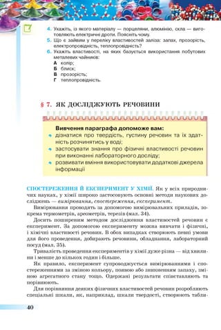 товляють електричні дроти. Поясніть чому.
5. Що є зайвим у переліку властивостей заліза: запах, прозорість,
електропровідність, теплопровідність?
6 . Укажіть властивості, на яких базується використання побутових
металевих чайників:
А колір;
Б блиск;
В прозорість;
Г теплопровідність.
§ 7. ЯК ДОСЛІДЖУЮТЬ РЕЧОВИНИ
Ц і о и и и и и ьГиП/УУУіГ0~0~^~СГСГ0~0~ьГСГУСГСГШ
Вивчення параграфа допоможе вам:
* дізнатися про твердість, густину речовин та їх здат­
ність розчинятись у воді;
* застосувати знання про фізичні властивості речовин
при виконанні лабораторного досліду;
* розвивати вміння використовувати додаткові джерела
інформації
СПОСТЕРЕЖЕННЯ Й ЕКСПЕРИМЕНТ У ХІМІЇ. Як у всіх природни
чих науках, у хімії широко застосовують основні методи наукових до­
сліджень — вимірювання, спостереження, експеримент.
Вимірювання проводять за допомогою вимірювальних приладів, зо­
крема термометрів, ареометрів, терезів (мал. 34).
Досить поширеним методом дослідження властивостей речовин є
експеримент. За допомогою експерименту можна вивчати і фізичні,
і хімічні властивості речовин. В обох випадках створюють певні умови
для його проведення, добирають речовини, обладнання, лабораторний
посуд (мал. 35).
Тривалість проведення експериментів у хімії дуже різна — від хвили­
ни і менше до кількох годин і більше.
Як правило, експеримент супроводжується вимірюваннями і спо­
стереженнями за зміною кольору, появою або зникненням запаху, змі­
ною агрегатного стану тощо. Одержані результати співставляють та
порівнюють.
Для порівняння деяких фізичних властивостей речовин розробляють
спеціальні шкали, як, наприклад, шкали твердості, створюють табли-
40
 