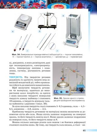Мал. 34. Вимірювальні прилади хімічної лабораторії (а — терези технохімічні,
б — терези технічні, в — терези аналітичні, г — ареометри, д — термометри)
ці, довідники, в яких розміщують дані
про теплопровідність, електропровід­
ність, температуру кипіння і плав­
лення, густину, розчинність речовин
тощо.
ТВЕРДІСТЬ. Під твердістю речовин
розуміють їх здатність чинити опір зо­
внішній механічній дії, тобто проявля­
ти стійкість до зовнішніх навантажень.
Щоб визначити твердість речови­
ни чи матеріалу, вдаються до вико­
ристання шкал твердості, за однією
з яких (шкалою твердості мінералів)
твердість алмазу найвища і становить
10 одиниць, а твердість мінералу таль­
ку найнижча і дорівнює 1 (мал. 36).
За цією шкалою твердість сталі становить 5-8,5 одиниць, скла — 4,5-
6,5, алюмінію — 2,9, золота — 2,5.
Приблизну твердість речовини чи матеріалу можна визначити за до­
помогою нігтя або скла. Якщо ніготь залишає подряпину на поверхні
зразка, то його твердість нижча від 2. Якщо зразок залишає подряпини
на поверхні скла, то його твердість вище за 8.
Можна скільки завгодно різати сало ножем і не боятися деформації
сталевого полотна ножа. Це тому, що твердість сала низька, а сталі - ви-
Мал. 35. Зразок одного з прила­
дів для проведення експерименту
41
 