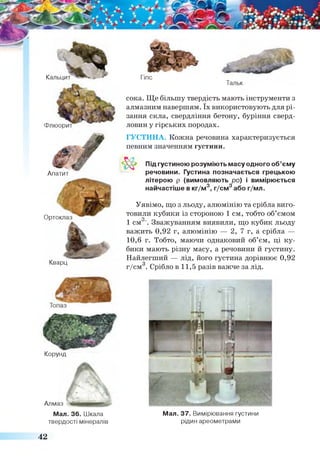 "5 .
лт ~Кальцит
Апатит
Гіпс
Тальк
сока. Ще більшу твердість мають інструменти з
алмазним навершям. їх використовують для рі­
зання скла, свердління бетону, буріння сверд­
ловин у гірських породах.
Ортоклаз
Кварц
ГУСТИНА. Кожна речовина характеризується
певним значенням густини.
Під густиною розуміють масу одного об’єму
речовини. Густина позначається грецькою
літерою р (вимовляють ро) і вимірюється
найчастіше в кг/м3, г/см3 або г/мл.
Уявімо, що з льоду, алюмінію та срібла виго­
товили кубики із стороною 1 см, тобто об’ємомо
1 см '. Зважуванням виявили, що кубик льоду
важить 0,92 г, алюмінію — 2, 7 г, а срібла —
10,6 г. Тобто, маючи однаковий об’єм, ці ку­
бики мають різну масу, а речовини й густину.
Найлегший — лід, його густина дорівнює 0,92
г/см . Срібло в 11,5 разів важче за лід.
Мал. 37. Вимірювання густини
рідин ареометрами
Корунд
Алмаз
Мал. 36. Шкала
твердості мінералів
42
 