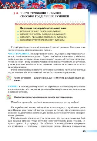 § 8. ЧИСТІ РЕЧОВИНИ І СУМІШІ.
СПОСОБИ РОЗДІЛЕННЯ СУМІШЕЙ
г и и и и о о и и и о о и и о о и о и о о и и О Л А Т Л
Вивчення параграфа допоможе вам:
* розрізняти чисті речовини і суміші;
щ називати способи розділення сумішей;
* наводити приклади природних сумішей;
* характеризувати властивості сумішей.
У хімії розрізняють чисті речовини і суміші речовин. З’ясуємо, чим
чиста речовина відрізняється від суміші.
ЧИСТІ РЕЧОВИНИ. Якщо речовина чиста, то, окрім її структурних час­
тинок, інші частинки відсутні. Варто пам’ятати, що навіть у хімічних
лабораторіях, не кажучи вже про природні умови, абсолютно чистих ре­
човин не існує. Тому поняття чистої речовини застосовують до речовин,
у яких домішок настільки мало, що вони помітно не впливають на влас­
тивості речовини.
Вчені намагаються виділяти речовини в якомога чистішому вигляді
задля вивчення їх властивостей та спеціального використання.
Чиста речовина — це речовина, що не містить домішок інших ре-
СУМІШІ. У повсякденному житті ви переважно маєте справу не з чисти­
ми речовинами, а із сумішами речовин або матеріалами, виготовленими
з кількох речовин.
Наведіть приклади сумішей, якими ви користуєтесь у побуті.
На виробництві також найчастіше мають справу із сумішами речо­
вин. Знання властивостей чистих речовин та їх змін під впливом різних
домішок надзвичайно важливе для правильного практичного викорис­
тання речовин.
У будівництві, косметології та медицині, під час приготування їжі,
для прання білизни тощо постійно використовують різні суміші. Іс­
нують суміші й у природі. Ви обізнані з газоподібними природни­
ми сумішами — повітрям і природним газом, рідкими природними
човин.
Суміші одержують поєднанням кількох чистих речовин.
45
 